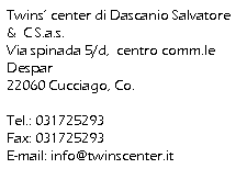 Casella di testo: Twins’ center di Dascanio Salvatore &  C S.a.s.
Via spinada 5/d,  centro comm.le Despar
22060 Cucciago, Co.
 
Tel.: 031725293
Fax: 031725293
E-mail: info@twinscenter.it

